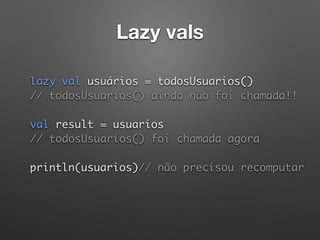 Lazy vals
lazy val usuários = todosUsuarios() 
// todosUsuarios() ainda não foi chamada!! 
 
val result = usuarios 
// todosUsuarios() foi chamada agora 
 
println(usuarios)// não precisou recomputar
 