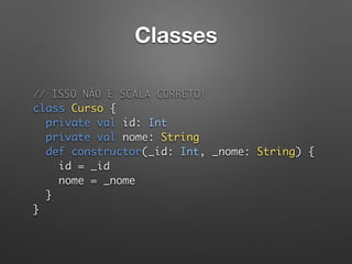 Classes
// ISSO NÃO É SCALA CORRETO!  
class Curso { 
private val id: Int 
private val nome: String 
def constructor(_id: Int, _nome: String) { 
id = _id 
nome = _nome 
} 
}
 