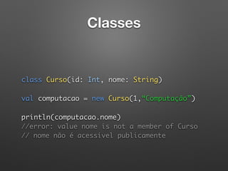 Classes
 
 
class Curso(id: Int, nome: String) 
 
val computacao = new Curso(1,“Computação”) 
 
println(computacao.nome)  
//error: value nome is not a member of Curso 
// nome não é acessível publicamente
 