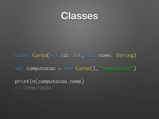 Classes
 
 
class Curso(val id: Int, val nome: String) 
 
val computacao = new Curso(1,“Computação”) 
 
println(computacao.nome)  
// Computação 
 