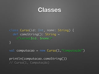 Classes
 
 
class Curso(id: Int, nome: String) { 
def comoString(): String = 
s”Curso($id, $nome)“ 
} 
 
val computacao = new Curso(1,“Computação”) 
 
println(computacao.comoString())  
// Curso(1, Computação)
 