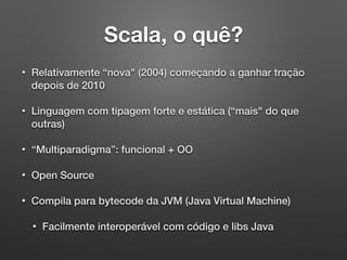 Scala, o quê?
• Relativamente “nova" (2004) começando a ganhar tração
depois de 2010
• Linguagem com tipagem forte e estática (“mais" do que
outras)
• “Multiparadigma”: funcional + OO
• Open Source
• Compila para bytecode da JVM (Java Virtual Machine)
• Facilmente interoperável com código e libs Java
 
