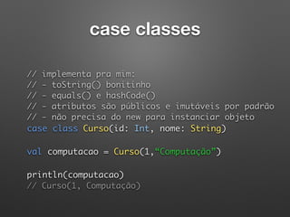 case classes
 
// implementa pra mim: 
// - toString() bonitinho 
// - equals() e hashCode() 
// - atributos são públicos e imutáveis por padrão 
// - não precisa do new para instanciar objeto 
case class Curso(id: Int, nome: String) 
 
val computacao = Curso(1,“Computação”) 
 
println(computacao)  
// Curso(1, Computação)
 