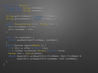public class Person { 
private final String firstName; 
private final String lastName;
String getFirstName() { return firstName; } 
String getLastName() { return lastName; } 
 
public Person(String first, String last) { 
this.firstName = first; 
this.lastName = last; 
} 
 
public int hashCode() { 
return goodHashCode(firstName, lastName); 
} 
public boolean equals(Object o) { 
if ( this == aThat ) return true; 
if ( !(aThat instanceof Person) ) return false; 
Person that = (Person)aThat; 
return EqualsUtil.areEqual(this.firstName, that.firstName) & 
EqualsUtil.areEqual(this.lastName, that.lastName); 
} 
}
 