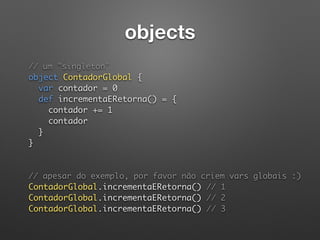 objects
// um "singleton" 
object ContadorGlobal { 
var contador = 0 
def incrementaERetorna() = { 
contador += 1 
contador 
} 
} 
// apesar do exemplo, por favor não criem vars globais :) 
ContadorGlobal.incrementaERetorna() // 1 
ContadorGlobal.incrementaERetorna() // 2 
ContadorGlobal.incrementaERetorna() // 3 
 
 