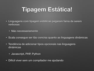 Tipagem Estática!
• Linguagens com tipagem estáticas pegaram fama de serem
verbosas
• Não necessariamente
• Scala consegue ser tão concisa quanto as linguagens dinâmicas
• Tendência de adicionar tipos opcionais nas linguagens
dinâmicas
• Javascript, PHP, Python
• Difícil viver sem um compilador me ajudando
 