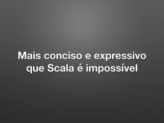 Mais conciso e expressivo
que Scala é impossível
 