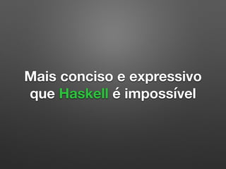 Mais conciso e expressivo
que Haskell é impossível
 