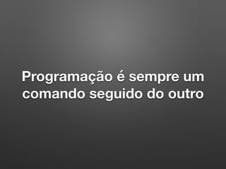 Programação é sempre um
comando seguido do outro
 