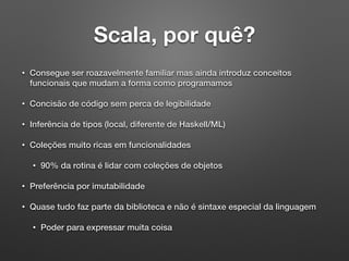 Scala, por quê?
• Consegue ser roazavelmente familiar mas ainda introduz conceitos
funcionais que mudam a forma como programamos
• Concisão de código sem perca de legibilidade
• Inferência de tipos (local, diferente de Haskell/ML)
• Coleções muito ricas em funcionalidades
• 90% da rotina é lidar com coleções de objetos
• Preferência por imutabilidade
• Quase tudo faz parte da biblioteca e não é sintaxe especial da linguagem
• Poder para expressar muita coisa
 