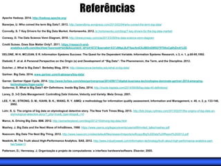 Referências
Apache Hadoop. 2014. http://hadoop.apache.org/
Banerjee, U. Who coined the term Big Data?. 2013. http://setandbma.wordpress.com/2013/02/04/who-coined-the-term-big-data/
Connolly, S. 7 Key Drivers for the Big Data Market. Hortonworks. 2012. br.hortonworks.com/blog/7-key-drivers-for-the-big-data-market/
Conway, D. The Data Science Venn Diagram, 2010. http://drewconway.com/zia/2013/3/26/the-data-science-venn-diagram
Credit Suisse. Does Size Matter Only?. 2011. https://research-and-
analytics.csfb.com/docView?sourceid=em&document_id=x416727&serialid=X37J8NpLBJF5ss/AnIC6JlBDnD8fiGY9T84oCg0hZmA%3D
DELONE, W H; MCLEAN, E R. Information Systems Success: The Quest for the Dependent Variable. Information Systems Research, v.3, n. 1, p.60-95,1992.
Diebold, F. et al. A Personal Perspective on the Origin (s) and Development of “Big Data”: The Phenomenon, the Term, and the Discipline. 2012.
Dutcher, J. What Is Big Data?. Berkeley Blog, 2014. http://datascience.berkeley.edu/what-is-big-data/
Gartner. Big Data, 2014. www.gartner.com/it-glossary/big-data/
Garner. Gartner Hyper Cycle, 2014. http://www.forbes.com/sites/gartnergroup/2014/09/17/digital-business-technologies-dominate-gartner-2014-emerging-
technologies-hype-cycle/
Gutierrez, D. What is Big Data? 40+ Definitions. Inside Big Data, 2014. http://inside-bigdata.com/2014/09/06/big-data-40-definitions/
Laney, D. 3-D Data Management: Controlling Data Volume, Velocity and Variety. Meta Group, 2001.
LEE, Y. W.; STRONG, D. M.; KAHN, B. K.; WANG, R. Y. AIMQ: a methodology for information quality assessment. Information and Management, v. 40, n. 2, p. 133-146,
2002.
Lohr, S. U. The origins of big data an etymological detective story. The New York Times Blog, 2013. http://bits.blogs.nytimes.com/2013/02/01/the-origins-of-big-data-an-
etymological-detective-story/?_php=true&_type=blogs&_r=0
Marco, A. Driving Big Data. IBM. 2012. http://asmarterplanet.com/blog/2012/10/driving-big-data.html
Mashey, J. Big Data and the Next Wave of InfraStress, 1998. https://www.usenix.org/legacy/events/usenix99/invited_talks/mashey.pdf
Nasscom. Big Data The Next Big Thing. 2012. http://www.nasscom.in/sites/default/files/researchreports/softcopy/Big%20Data%20Report%202012.pdf
Newkirk, M. The Truth about High-Performance Analytics. SAS, 2012. http://www.industryweek.com/information-technology/truth-about-high-performance-analytics-part-
two?page=3
Patterson, D.; Hennessy, J. Organização e projeto de computadores: a interface hardware/software. Elsevier, 2005.
 