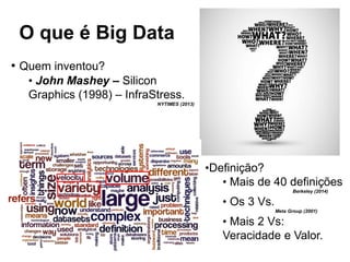 O que é Big Data
• Quem inventou?
• John Mashey – Silicon
Graphics (1998) – InfraStress.
NYTIMES (2013)
•Definição?
• Mais de 40 definições
Berkeley (2014)
• Os 3 Vs.
Meta Group (2001)
• Mais 2 Vs:
Veracidade e Valor.
 