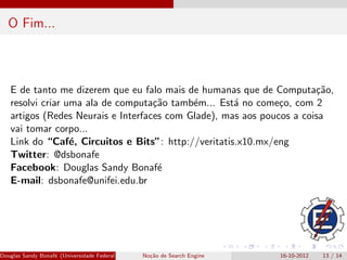 O Fim...



   E de tanto me dizerem que eu falo mais de humanas que de Computa¸˜o,ca
   resolvi criar uma ala de computa¸˜o tamb´m... Est´ no come¸o, com 2
                                    ca      e        a         c
   artigos (Redes Neurais e Interfaces com Glade), mas aos poucos a coisa
   vai tomar corpo...
   Link do “Caf´, Circuitos e Bits”: http://veritatis.x10.mx/eng
                  e
   Twitter: @dsbonafe
   Facebook: Douglas Sandy Bonaf´    e
   E-mail: dsbonafe@unifei.edu.br




Douglas Sandy Bonaf´ (Universidade Federal de Itajub´ No¸˜o de Search Engine
                   e                                a - UNIFEI IESTI)
                                                        ca                     16-10-2012   13 / 14
 