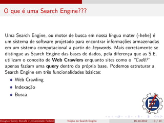 O que ´ uma Search Engine???
         e


   Uma Search Engine, ou motor de busca em nossa l´  ıngua mater (-hehe) ´e
   um sistema de software projetado para encontrar informa¸˜es armazenadas
                                                            co
   em um sistema computacional a partir de keywords. Mais corretamente se
   distingue as Search Engine das bases de dados, pela diferen¸a que as S.E.
                                                               c
   utilizam o conceito de Web Crawlers enquanto sites como o “Cadˆ?” e
   apenas faziam uma query dentro da pr´pria base. Podemos estruturar a
                                         o
   Search Engine em trˆs funcionalidades b´sicas:
                       e                  a
           Web Crawling
           Indexa¸˜o
                 ca
           Busca




Douglas Sandy Bonaf´ (Universidade Federal de Itajub´ No¸˜o de Search Engine
                   e                                a - UNIFEI IESTI)
                                                        ca                     16-10-2012   3 / 14
 