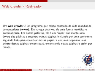 Web Crawler - Rastreador




   Um web crawler ´ um programa que coleta conte´do da rede mundial de
                     e                                u
   computadores (www). Ele navega pela web de uma forma met´dica eo
   automatizada. Em outras palavras, ele ´ um “robˆ” que monta uma
                                           e         o
   ´rvore das p´ginas e encontra outras p´ginas iniciando por uma semente e
   a           a                         a
   seguindo links para encontrar outras p´gias, e continua seguindo links
                                         a
   dentro destas p´ginas encontradas, encontrando novas p´ginas e assim por
                   a                                        a
   diante.




Douglas Sandy Bonaf´ (Universidade Federal de Itajub´ No¸˜o de Search Engine
                   e                                a - UNIFEI IESTI)
                                                        ca                     16-10-2012   5 / 14
 