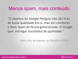 Menos spam, mais conteúdo
	
  “O	
  obje/vo	
  do	
  Google	
  Penguin	
  não	
  são	
  links	
  
de	
  baixa	
  qualidade	
  em	
  si,	
  mas	
  sim	
  combater	
  	
  
o	
  Web	
  Spam	
  de	
  forma	
  generalizada.	
  O	
  Google	
  
quer	
  entregar	
  resultados	
  de	
  qualidade.”	
  
	
  	
  
	
   	
  Pedro	
  Dias,	
  da	
  Engeeno,	
  no	
  OlhóSEO	
  SP	
  2013	
  
Search Masters Brasil 2013
 