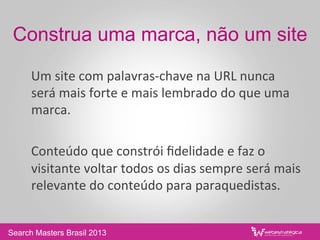 Construa uma marca, não um site
	
  Um	
  site	
  com	
  palavras-­‐chave	
  na	
  URL	
  nunca	
  
será	
  mais	
  forte	
  e	
  mais	
  lembrado	
  do	
  que	
  uma	
  
marca.	
  
	
  	
  
	
  Conteúdo	
  que	
  constrói	
  ﬁdelidade	
  e	
  faz	
  o	
  
visitante	
  voltar	
  todos	
  os	
  dias	
  sempre	
  será	
  mais	
  
relevante	
  do	
  conteúdo	
  para	
  paraquedistas.	
  
Search Masters Brasil 2013
 