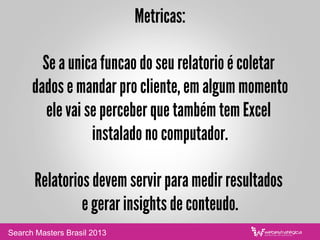 Metricas:
Se a unica funcao do seu relatorio é coletar
dados e mandar pro cliente, em algum momento
ele vai se perceber que também tem Excel
instalado no computador.
Relatorios devem servir para medir resultados
e gerar insights de conteudo.
Search Masters Brasil 2013
 