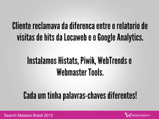 Cliente reclamava da diferenca entre o relatorio de
visitas de hits da Locaweb e o Google Analytics.
Instalamos Histats, Piwik, WebTrends e
Webmaster Tools.
Cada um tinha palavras-chaves diferentes!
Search Masters Brasil 2013
 