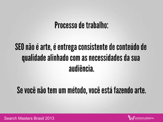 Processo de trabalho:
SEO não é arte, é entrega consistente de conteúdo de
qualidade alinhado com as necessidades da sua
audiência.
Se você não tem um método, você está fazendo arte.
Search Masters Brasil 2013
 