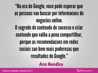 “Na era do Google, voce pode esperar que
as pessoas vao buscar por informacoes de
negocios online.
O segredo do conteudo de sucesso e criar
conteudo que valha a pena compartilhar,
porque as recomendacoes em redes
sociais sao bem mais poderosas que
resultados do Google.”
Ann Handley
Search Masters Brasil 2013
 