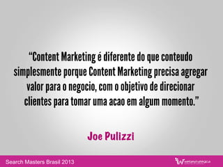 “Content Marketing é diferente do que conteudo
simplesmente porque Content Marketing precisa agregar
valor para o negocio, com o objetivo de direcionar
clientes para tomar uma acao em algum momento.”
Joe Pulizzi
Search Masters Brasil 2013
 