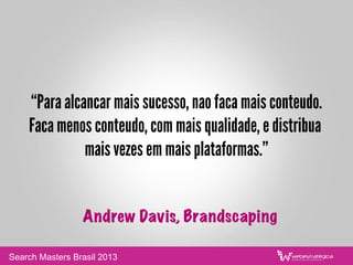 “Para alcancar mais sucesso, nao faca mais conteudo.
Faca menos conteudo, com mais qualidade, e distribua
mais vezes em mais plataformas.”
Andrew Davis, Brandscaping
Search Masters Brasil 2013
 