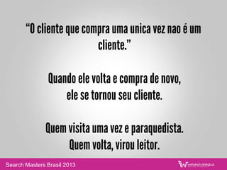 “O cliente que compra uma unica vez nao é um
cliente.”
Quando ele volta e compra de novo,
ele se tornou seu cliente.
Quem visita uma vez e paraquedista.
Quem volta, virou leitor.
Search Masters Brasil 2013
 