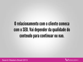O relacionamento com o cliente comeca
com o SEO. Vai depender da qualidade do
conteudo para continuar ou nao.
Search Masters Brasil 2013
 