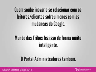 Quem soube inovar e se relacionar com os
leitores/clientes sofreu menos com as
mudancas do Google.
Mundo das Tribos fez isso de forma muito
inteligente.
O Portal Administradores tambem.
Search Masters Brasil 2013
 