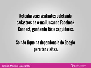Retenha seus visitantes coletando
cadastros de e-mail, usando Facebook
Connect, ganhando fãs e seguidores.
So não fique na dependencia do Google
para ter visitas.
Search Masters Brasil 2013
 