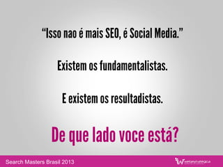 “Isso nao é mais SEO, é Social Media.”
Existem os fundamentalistas.
E existem os resultadistas.
De que lado voce está?
Search Masters Brasil 2013
 