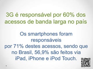 3G é responsável por 60% dos acessos de banda larga no paísOs smartphones foram responsáveis por 71% destes acessos, sendo que no Brasil, 56,9% são feitos via iPad, iPhone e iPod Touch.