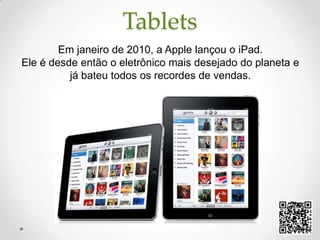 TabletsEm janeiro de 2010, a Apple lançou o iPad. Ele é desde então o eletrônico mais desejado do planeta e já bateu todos os recordes de vendas.