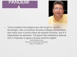 PANDEMI 
A 
n “Uma mudança tecnológica que não engloba apenas 
tecnologia, mas a mudança da placa-mãe da Humanidade, 
que mexe com o ponto-chave da espécie humana, que é a 
capacidade de aprender. Tal placa-mãe trabalhava apenas 
com o impresso e agora vai para caminho digital” 
Carlos Nepomuceno 
Doutor em Ciência da Informação 
Autor de “Gestão 3.0” 
 
