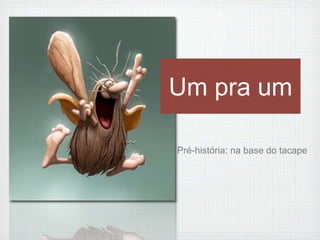 Um pra um 
Pré-história: na base do tacape 
 