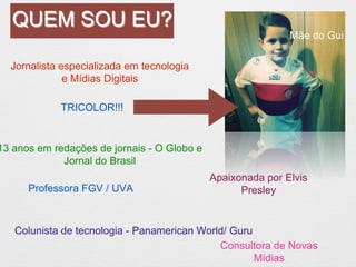 QUEM SOU EU? 
Jornalista especializada em tecnologia 
e Mídias Digitais 
Professora FGV / UVA 
Colunista de tecnologia - Panamerican World/ Guru 
Consultora de Novas 
Mídias 
Mãe do Gui 
13 anos em redações de jornais - O Globo e 
Jornal do Brasil 
Apaixonada por Elvis 
Presley 
TRICOLOR!!! 
 