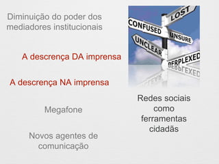 Diminuição do poder dos 
mediadores institucionais 
A descrença DA imprensa 
Megafone 
Novos agentes de 
comunicação 
Redes sociais 
como 
ferramentas 
cidadãs 
A descrença NA imprensa 
 