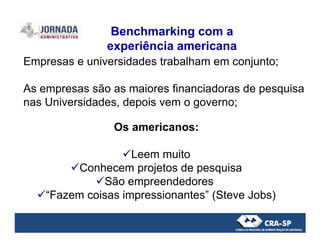 Empresas e universidades trabalham em conjunto;
As empresas são as maiores financiadoras de pesquisa
nas Universidades, depois vem o governo;
Os americanos:
Benchmarking com a
experiência americana
Os americanos:
Leem muito
Conhecem projetos de pesquisa
São empreendedores
“Fazem coisas impressionantes” (Steve Jobs)
 
