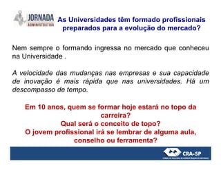 Nem sempre o formando ingressa no mercado que conheceu
na Universidade .
A velocidade das mudanças nas empresas e sua capacidade
de inovação é mais rápida que nas universidades. Há um
As Universidades têm formado profissionais
preparados para a evolução do mercado?
descompasso de tempo.
Em 10 anos, quem se formar hoje estará no topo da
carreira?
Qual será o conceito de topo?
O jovem profissional irá se lembrar de alguma aula,
conselho ou ferramenta?
 