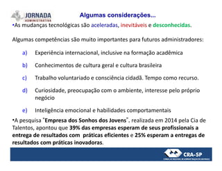 •As mudanças tecnológicas são aceleradas, inevitáveis e desconhecidas.
Algumas competências são muito importantes para futuros administradores:
a) Experiência internacional, inclusive na formação acadêmica
b) Conhecimentos de cultura geral e cultura brasileira
c) Trabalho voluntariado e consciência cidadã. Tempo como recurso.
Algumas considerações...
d) Curiosidade, preocupação com o ambiente, interesse pelo próprio
negócio
e) Inteligência emocional e habilidades comportamentais
•A pesquisa “Empresa dos Sonhos dos Jovens”, realizada em 2014 pela Cia de
Talentos, apontou que 39% das empresas esperam de seus profissionais a
entrega de resultados com práticas eficientes e 25% esperam a entregas de
resultados com práticas inovadoras.
 