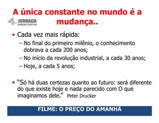 A única constante no mundo é a
mudança..
• Cada vez mais rápida:
– No final do primeiro milênio, o conhecimento
dobrava a cada 200 anos;
– No início da revolução industrial, a cada 30 anos;
– Hoje, a cada 5 anos;
• “Só há duas certezas quanto ao futuro: será diferente
do que existe hoje e nada parecido com O que
imaginamos dele.” Peter Drucker
FILME: O PREÇO DO AMANHÃ
 