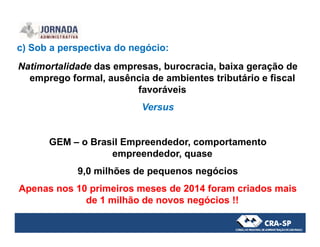c) Sob a perspectiva do negócio:
Natimortalidade das empresas, burocracia, baixa geração de
emprego formal, ausência de ambientes tributário e fiscal
favoráveis
Versus
GEM – o Brasil Empreendedor, comportamento
empreendedor, quase
9,0 milhões de pequenos negócios
Apenas nos 10 primeiros meses de 2014 foram criados mais
de 1 milhão de novos negócios !!
 