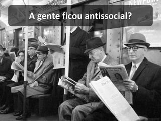 A gente ficou antissocial?  