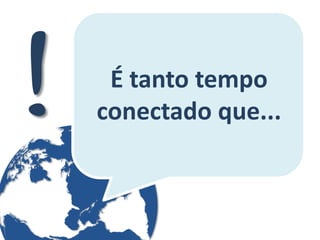 É tanto tempo conectado que...  