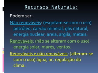 Recursos Naturais:Recursos Naturais:
Podem ser:
Não renováveis: (esgotam-se com o uso)
petróleo, carvão mineral, gás natural,
energia nuclear, areia, argila, metais.
Renováveis: (não se alteram com o uso)
energia solar, marés, ventos.
Renováveis e não renováveis: (alteram-se
com o uso) água, ar, regulação do
clima.
 