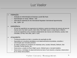 Luz Vaalor FORMAÇÃO: Graduada em Administração de Empresas Luzwell São Paulo Especialização em Varejo -Dillards – USA Intercultural Leadership for the International Negotiator International Apprenticeship  PNL - ESPM – SP EXPERIÊNCIA: 20 anos de experiência nos segmentos de indústria e varejo de produtos de consumo de luxo em marcas como Yves Saint Laurent, Calvin Klein, Polo Ralph Lauren e varejo Sears e Dillard’s. 5 anos de experiência como consultora independente das marcas como Richards, Lacoste, Club Chocolate, US Polo, Perry Ellis, LoeB  e Tyrol. ATUALMENTE : É diretora/consultora da Valor LuxuryLab. Especialista em consultoria estratégica e em desenvolvimento de produtos, conceitos e comunicação para mercados premium. Já realizou projetos de consultoria em empresas como, Lacoste, Richards, Oshkosh, Club Chocolate, Revista Nautica, etc.. Desenvolveu o projeto da Marca Ralph Lauren, Oshkosh para o mercado brasileiro. Desenvolveu a estratégia de desenvolvimento da marca Tyrol, levando a empresa a desenvolver-se no varejo marca própria. 