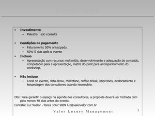 INVESTIMENTO Investimento Condições de pagamento Faturamento 50% antecipado. 50% 5 dias após o evento Incluso Apresentação com recursos multimídia, desenvolvimento e adequação de conteúdo, computador para a apresentação, matriz do print para acompanhamento do workshop. Não incluso Local do evento, data-show, microfone, coffee-break, impressos, deslocamento e hospedagem dos consultores quando necessário. Validade da proposta: 30 dias Obs: Para garantir o espaço na agenda dos consultores, a proposta deverá ser fechada com pelo menos 20 dias antes do evento. Luz Vaalor [email_address] Fone: 3667 9889 Cel.95928228 www.luxurylab.com.br 