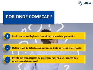 2017 Propriedade Intelectual e Direito de Publicação Indra - Tácito Augusto Silva Leite - É proibido copiar, divulgar ou reproduzir este conteúdo sem autorização prévia e formal do autor. tacitoleite@totalrisk.com.br
Defina nível de tolerância aos riscos e trate os riscos intoleráveis.
Invista em tecnológicas de proteção, mas não se esqueça dos
processo e das pessoas!
2
3
POR ONDE COMEÇAR?
Realize uma avaliação de riscos integrados da organização.1
 