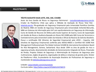 2017 Propriedade Intelectual e Direito de Publicação Indra - Tácito Augusto Silva Leite - É proibido copiar, divulgar ou reproduzir este conteúdo sem autorização prévia e formal do autor. tacitoleite@totalrisk.com.br
TÁCITO AUGUSTO SILVA LEITE, DSE, ASE, C31000
Autor do livro Gestão de Riscos na Segurança Patrimonial - consultoriadeseguranca.com.br,
Criador da Plataforma t-Risk que aplica o Método de Avaliação de Riscos Total Risk -
totalrisk.com.br, Pós-graduado em Segurança Empresarial pela Universidad Pontificia Comillas
de Madrid, MBA em Gestão de Segurança Empresarial pela Universidade Anhembi-Morumbi,
MBA em Sistemas de Informação pela UnP com aprofundamento em Segurança da Informação,
Curso de Gestão de Recursos de Defesa pela Escola Superior de Guerra, Curso de Capacitação
em Gestão de Riscos e Auditoria Baseada em Riscos ISO 31000 pelo QSP, Curso de Terrorismo e
Contraterrorismo pela Universiteit Leiden da Holanda e Oficial da Reserva do Exército Brasileiro.
Possui a certificação DSE (Director de Seguridad Empresarial) pela UPCO – Espanha, ASE
(Analista de Segurança Empresarial) conferida pela ADESG-ABSEG e Certified ISO 31000 Risk
Management Professional pela The Global Institute G31000 & International Accreditation Board
for Risk Management, Geneva, Switzerland. Atua desde 1994 na área de gestão de risco e
segurança privada, desenvolvendo atividades de Gerenciamento Integrado de Riscos, Prevenção
de Perdas, Projetos Globais de Segurança e Administração de Empresas de Segurança para
multinacionais, órgãos de governo, organizações de defesa e empresas de grande porte. Diretor
da Plataforma t-Risk, Ex-presidente da Associação Brasileira de Profissionais de Segurança e
mantenedor da bibliotecadeseguranca.com.br.
LinkedIn: www.linkedin.com/in/tacitoleite
Currículo Lattes: http://lattes.cnpq.br/6763601233758573
PALESTRANTE
 